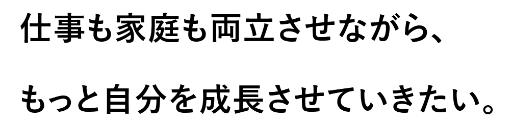 仕事も家庭も両立させながら、もっと自分を成長させていきたい。